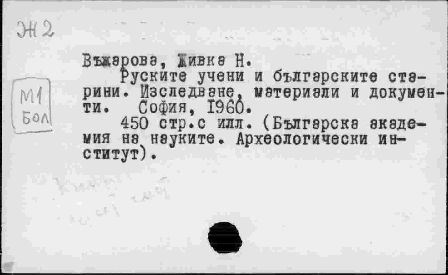 ﻿
м<
і Бол
Въжаровэ, Кивке Н.
руските учени и българските старини. Изследване. материэли и документи. София, I960.
450 стр.с илл. (Българска академия на нэуките. Археологически институт) .